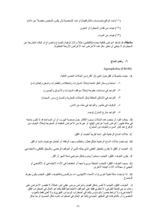 96
(11.)‫ذاته‬ ‫عن‬ ً‫ال‬‫منفص‬ ‫الشخص‬ ‫يكون‬ ‫(أن‬ ‫الشخصية‬ ‫تبدد‬ ‫أو‬ )‫بالالواقعية‬ ‫(إحساسات‬ ‫الواقع‬ ‫تبدد‬ )
(12‫خوف‬ ).‫الجنون‬ ‫أو‬ ‫السيطرة‬ ‫فقدان‬ ‫من‬
(13.‫الموت‬ ‫من‬ ‫خوف‬ )
:‫مالحظة‬‫عن‬ ‫الخارجة‬ ‫البكاء‬ ‫أو‬ ‫والصراخ‬ ‫والصداع‬ ‫الرقبة‬ ‫وآالم‬ ،ً‫ال‬‫مث‬ ،‫(كالطنين‬ ‫محددة‬ ‫ثقافية‬ ‫أعراض‬ ‫تشاهد‬ ‫قد‬
.‫المطلوبة‬ ‫األربعة‬ ‫األعراض‬ ‫أحد‬ ‫األعراض‬ ‫هذه‬ ‫مثل‬ ‫نعتبر‬ ‫أن‬ ‫ينبغي‬ ‫ال‬ .)‫السيطرة‬
6-‫اح‬ّ‫س‬‫ال‬ ‫رهاب‬
Agoraphobia (F40.00)
A-:‫التالية‬ ‫الخمس‬ ‫الحاالت‬ ‫من‬ )‫أكثر‬ ‫(أو‬ ‫اثنين‬ ‫حول‬ ‫قلق‬ ‫أو‬ ‫ملحوظ‬ ‫خوف‬
1-.)‫والطائرات‬ ‫والسفن‬ ‫والقطارات‬ ‫والحافالت‬ ‫السيارات‬ ،ً‫ال‬‫(مث‬ ‫العامة‬ ‫النقل‬ ‫وسائل‬ ‫استخدام‬
2-.)‫والجسور‬ ‫واألسواق‬ ‫السيارات‬ ‫مواقف‬ ،ً‫ال‬‫(مث‬ ‫مفتوحة‬ ‫مساحات‬ ‫في‬ ‫التواجد‬
3-‫ال‬ ‫األماكن‬ ‫في‬ ‫التواجد‬.)‫السينما‬ ‫ودور‬ ‫والمسارح‬ ‫التجارية‬ ‫المحالت‬ ‫(مثل‬ ‫مغلقة‬
4-.‫الناس‬ ‫من‬ ‫حشد‬ ‫في‬ ‫والتواجد‬ ‫طابور‬ ‫في‬ ‫الوقوف‬
5-.‫لوحده‬ ‫المنـزل‬ ‫خارج‬ ‫التواجد‬
B-‫متاحة‬ ‫تكون‬ ‫ال‬ ‫قد‬ ‫المساعدة‬ ‫أن‬ ‫أو‬ ،‫الهرب‬ ‫صعوبة‬ ‫حول‬ ‫األفكار‬ ‫بسبب‬ ‫الحاالت‬ ‫هذه‬ ‫يتجنب‬ ‫أو‬ ‫الفرد‬ ‫يخاف‬
‫أع‬ ‫تشبه‬ ‫أعراض‬ ‫ظهور‬ ‫حالة‬ ‫في‬‫من‬ ‫الخوف‬ ،ً‫ال‬‫(مث‬ ‫المحرجة‬ ‫أو‬ ‫المقعدة‬ ‫األعراض‬ ‫من‬ ‫غيرها‬ ‫أو‬ ،‫الهلع‬ ‫راض‬
.)‫السلس‬ ‫من‬ ‫والخوف‬ ،‫السن‬ ‫كبار‬ ‫عند‬ ‫الوقوع‬
C-.‫القلق‬ ‫أو‬ ‫الخوف‬ ً‫ا‬‫تقريب‬ ‫دائما‬ ‫تثير‬ ‫الرهابية‬ ‫الساح‬ ‫حاالت‬
D-‫شديد‬ ‫خوف‬ ‫مع‬ ‫حتمل‬ُ‫ت‬ ‫أو‬ ،‫الرفقة‬ ‫وجود‬ ‫وتتطلب‬ ،‫فعال‬ ٍ‫ل‬‫بشك‬ ‫الرهابية‬ ‫الساح‬ ‫حاالت‬ ‫تجنب‬ ‫يتم‬.‫قلق‬ ‫أو‬
E-.‫واالجتماعي‬ ‫الثقافي‬ ‫وللسياق‬ .‫الرهابـي‬ ‫الموقف‬ ‫أو‬ ‫الشئ‬ ‫يمثله‬ ‫الذي‬ ‫الفعلي‬ ‫بالخطر‬ ‫يقارن‬ ‫ال‬ ‫القلق‬ ‫أو‬ ‫الخوف‬
F-.‫أكثر‬ ‫أو‬ ‫أشهر‬ ‫لستة‬ ‫نموذجي‬ ٍ‫بشكل‬ ‫ويدوم‬ ً‫ا‬‫مستمر‬ ،‫التجنب‬ ،‫القلق‬ ،‫الخوف‬ ‫يكون‬
G-ً‫ا‬‫انخفاض‬ ‫أو‬ ً‫ا‬‫مهم‬ ً‫ا‬‫سريري‬ ً‫ا‬‫إحباط‬ ،‫التجنب‬ ،‫القلق‬ ،‫الخوف‬ ‫يسبب‬‫أو‬ ‫األكاديمي‬ ‫أو‬ ‫االجتماعي‬ ‫األداء‬ ‫في‬
.‫األخرى‬ ‫الهامة‬ ‫األداء‬ ‫مجاالت‬ ‫أو‬ ‫المهني‬
H-‫مفرط‬ ‫يكون‬ ‫التجنب‬ ،‫القلق‬ ،‫فالخوف‬ )‫باركنسون‬ ‫داء‬ ،‫االلتهابـي‬ ‫األمعاء‬ ‫(داء‬ ‫أخرى‬ ‫طبية‬ ‫حالة‬ ‫تواجدت‬ ‫إذا‬
.‫الوضوح‬
I-ً‫ال‬‫فمث‬ ،‫آخر‬ ‫عقلي‬ ‫مرض‬ ‫بأعراض‬ ‫أفضل‬ ٍ‫ل‬‫بشك‬ ‫فسر‬ُ‫ت‬ ‫ال‬ ‫التجنب‬ ،‫القلق‬ ،‫الخوف‬‫على‬ ‫األعراض‬ ‫تقتصر‬ ‫ال‬ ،
‫القلق‬ ‫اضطراب‬ ‫في‬ ‫الحال‬ ‫هو‬ ‫(كما‬ ‫فقط‬ ‫االجتماعية‬ ‫المواقف‬ ‫على‬ ‫فقط‬ ‫تنطوي‬ ‫ال‬ ،‫الظرفي‬ ‫للنمط‬ ‫نوعي‬ ‫رهاب‬
‫بالعيوب‬ ‫فقط‬ ‫عنى‬ُ‫ت‬ ‫وال‬ ،)‫القهري‬ ‫الوسواس‬ ‫اضطراب‬ ‫في‬ ‫(كما‬ ‫بالوساوس‬ ً‫ا‬‫حصر‬ ‫ترتبط‬ ‫وال‬ ،)‫االجتماعي‬
‫هو‬ ‫(كما‬ ‫الجسدي‬ ‫المظهر‬ ‫في‬ ‫بالتشوهات‬ ‫أو‬ ‫المتصورة‬‫يذكر‬ ‫بما‬ ‫أو‬ ،)‫الجسم‬ ‫شكل‬ ‫تشوه‬ ‫اضطراب‬ ‫في‬ ‫الحال‬
 