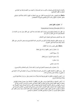 97
‫في‬ ‫الحال‬ ‫هو‬ ‫(كما‬ ‫االنفصال‬ ‫من‬ ‫الخوف‬ ‫أو‬ ،)‫الصدمة‬ ‫بعد‬ ‫ما‬ ‫الكرب‬ ‫اضطراب‬ ‫في‬ ‫(كما‬ ‫المؤلمة‬ ‫باألحداث‬
.)‫االنفصالي‬ ‫القلق‬ ‫اضطراب‬
:‫مالحظة‬‫تستوفي‬ ‫الفرد‬ ‫حالة‬ ‫كانت‬ ‫إذا‬ .‫الهلع‬ ‫اضطراب‬ ‫وجود‬ ‫عن‬ ‫النظر‬ ‫بصرف‬ ‫الساح‬ ‫رهاب‬ ‫تشخيص‬ ‫يتم‬
.‫التشخيصين‬ ‫كال‬ ‫وضع‬ ‫فينبغي‬ ،‫الساح‬ ‫ورهاب‬ ‫الهلع‬ ‫اضطراب‬ ‫معايير‬
7-‫المعمم‬ ‫القلق‬ ‫اضطراب‬
Generalized Anxiety Disorder (F41.1)
A-‫ست‬ ‫لمدة‬ ‫الوقت‬ ‫أغلب‬ ‫يحدث‬ )‫توجسي‬ ‫(توقع‬ ‫وانشغال‬ ‫زائد‬ ‫قلق‬‫أو‬ ‫األحداث‬ ‫من‬ ‫عدد‬ ‫حول‬ ،‫األقل‬ ‫على‬ ‫أشهر‬ ‫ة‬
.)‫المدرسة‬ ‫أو‬ ‫العمل‬ ‫في‬ ‫األداء‬ ‫(مثل‬ ‫األنشطة‬
B-.‫االنشغال‬ ‫على‬ ‫السيطرة‬ ‫في‬ ‫صعوبة‬ ‫الشخص‬ ‫يجد‬
C-‫األقل‬ ‫على‬ ‫األعراض‬ ‫بعض‬ ‫تواجد‬ ‫(مع‬ ‫التالية‬ ‫الستة‬ ‫األعراض‬ ‫من‬ )‫أكثر‬ ‫(أو‬ ‫ثالثة‬ ‫واالنشغال‬ ‫القلق‬ ‫يصاحب‬
‫األ‬ ‫أشهر‬ ‫الستة‬ ‫لمدة‬ ‫الوقت‬ ‫ألغلب‬.)‫خيرة‬
:‫مالحظة‬.‫األطفال‬ ‫عند‬ ‫واحد‬ ‫عنصر‬ ‫يكفي‬
(1).‫الحافة‬ ‫على‬ ‫بأنه‬ ‫أو‬ ‫بالتقييد‬ ‫شعور‬ ‫أو‬ ‫تململ‬
(2).‫التعب‬ ‫سهولة‬
(3).‫العقل‬ ‫فراغ‬ ‫أو‬ ‫التركيز‬ ‫صعوبة‬
(4).‫استثارة‬
(5).‫عضلي‬ ‫توتر‬
(6)‫المتململ‬ ‫النوم‬ ‫أو‬ ً‫ا‬‫نائم‬ ‫البقاء‬ ‫أو‬ ‫النوم‬ ‫في‬ ‫الدخول‬ ‫(صعوبة‬ ‫النوم‬ ‫اضطراب‬.)‫رضي‬ُ‫م‬‫والال‬
D-‫االجتماعي‬ ‫األداء‬ ‫في‬ ً‫ا‬‫انخفاض‬ ‫أو‬ ً‫ا‬‫سريري‬ ً‫ا‬‫هام‬ ً‫ا‬‫إحباط‬ ‫الجسدية‬ ‫األعراض‬ ‫أو‬ ‫القلقي‬ ‫االنشغال‬ ‫أو‬ ‫القلق‬ ‫يسبب‬
.‫األداء‬ ‫من‬ ‫هامة‬ ‫أخرى‬ ‫مجاالت‬ ‫أو‬ ‫المهني‬ ‫أو‬
E-‫ط‬ ‫لحالة‬ ‫أو‬ )‫دواء‬ ،‫عقار‬ ‫استخدام‬ ‫إساءة‬ ً‫ال‬‫(مث‬ ‫لمادة‬ ‫الفيزيولوجية‬ ‫للتأثيرات‬ ‫االضطراب‬ ‫ُعزى‬‫ي‬ ‫ال‬‫أخرى‬ ‫بية‬
.)‫الدرق‬ ‫نشاط‬ ‫فرط‬ ،ً‫ال‬‫(مث‬
F-‫في‬ ‫الهلع‬ ‫هجمات‬ ‫حصول‬ ‫حول‬ ‫االنشغال‬ ‫أو‬ ‫كالقلق‬ ،‫آخر‬ ‫عقلي‬ ‫بمرض‬ ‫أفضل‬ ٍ‫بشكل‬ ‫االضطراب‬ ‫ُفسر‬‫ي‬ ‫ال‬
‫في‬ ‫كما‬ ،‫األخرى‬ ‫والوساوس‬ ‫العدوى‬ ،‫االجتماعي‬ ‫القلق‬ ‫اضطراب‬ ‫في‬ ‫كما‬ ،‫السلبـي‬ ‫التقييم‬ ،‫الهلع‬ ‫اضطراب‬
‫المؤ‬ ‫باألحداث‬ ‫يذكر‬ ‫وما‬ ،‫القهري‬ ‫الوسواس‬‫عن‬ ‫االنفصال‬ ‫وليس‬ ،‫الصدمة‬ ‫بعد‬ ‫ما‬ ‫الكرب‬ ‫اضطراب‬ ‫في‬ ‫كما‬ ،‫لمة‬
‫في‬ ،‫الجسدية‬ ‫الشكاوى‬ ،‫العصبـي‬ ‫القمه‬ ‫في‬ ‫كما‬ ‫الوزن‬ ‫اكتساب‬ ،‫االنفصال‬ ‫قلق‬ ‫اضطراب‬ ‫كما‬ ،‫به‬ ٍ‫ق‬‫متعل‬ ٍ‫شخص‬
‫في‬ ،‫خطير‬ ‫مرض‬ ‫وجود‬ ،‫الجسم‬ ‫شكل‬ ‫تشوه‬ ‫اضطراب‬ ‫في‬ ‫المتصورة‬ ‫العيوب‬ ‫ظهور‬ ،‫الجسدي‬ ‫العرض‬ ‫اضطراب‬
،‫المرض‬ ‫قلق‬ ‫اضطراب‬.‫التوهمي‬ ‫االضطراب‬ ‫أو‬ ‫الفصام‬ ‫في‬ ‫األوهام‬ ‫محتوى‬ ‫أو‬
 