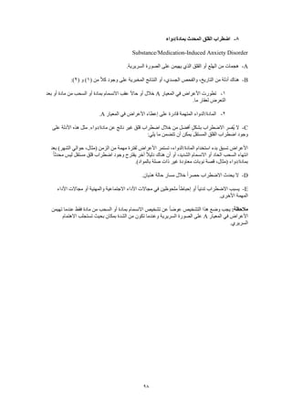 98
8-‫بمادة/دواء‬ ‫المحدث‬ ‫القلق‬ ‫اضطراب‬
Substance/Medication-Induced Anxiety Disorder
A-.‫السريرية‬ ‫الصورة‬ ‫على‬ ‫يهيمن‬ ‫الذي‬ ‫القلق‬ ‫أو‬ ‫الهلع‬ ‫من‬ ‫هجمات‬
B-‫وجود‬ ‫على‬ ‫المخبرية‬ ‫النتائج‬ ‫أو‬ ،‫الجسدي‬ ‫والفحص‬ ،‫التاريخ‬ ‫من‬ ‫أدلة‬ ‫هناك‬( ‫من‬ ً‫ال‬‫ك‬1( ‫و‬ )2:)
1-‫المعيار‬ ‫في‬ ‫األعراض‬ ‫تطورت‬A‫بعد‬ ‫أو‬ ‫مادة‬ ‫من‬ ‫السحب‬ ‫أو‬ ‫بمادة‬ ‫االنسمام‬ ‫عقب‬ ً‫ال‬‫حا‬ ‫أو‬ ‫خالل‬
.‫ما‬ ‫لعقار‬ ‫التعرض‬
2-‫المعيار‬ ‫في‬ ‫األعراض‬ ‫إعطاء‬ ‫على‬ ‫قادرة‬ ‫المتهمة‬ ‫المادة/الدواء‬A.
C-‫م‬ ‫عن‬ ‫ناتج‬ ‫غير‬ ‫قلق‬ ‫اضطراب‬ ‫خالل‬ ‫من‬ ‫أفضل‬ ٍ‫بشكل‬ ‫االضطراب‬ ‫ُفسر‬‫ي‬ ‫ال‬‫على‬ ‫األدلة‬ ‫هذه‬ ‫مثل‬ .‫ادة/دواء‬
:‫يلي‬ ‫ما‬ ‫تتضمن‬ ‫أن‬ ‫يمكن‬ ‫المستقل‬ ‫القلق‬ ‫اضطراب‬ ‫وجود‬
‫بعد‬ )‫الشهر‬ ‫حوالي‬ ،‫(مثال‬ ‫الزمن‬ ‫من‬ ‫مهمة‬ ‫لفترة‬ ‫األعراض‬ ‫تستمر‬ ،‫المادة/الدواء‬ ‫استخدام‬ ‫بدء‬ ‫تسبق‬ ‫األعراض‬
‫قل‬ ‫اضطراب‬ ‫وجود‬ ‫يقترح‬ ‫آخر‬ ً‫ال‬‫دلي‬ ‫هناك‬ ‫أن‬ ‫أو‬ ،‫الشديد‬ ‫االنسمام‬ ‫أو‬ ‫الحاد‬ ‫السحب‬ ‫انتهاء‬ً‫ا‬‫محدث‬ ‫ليس‬ ‫مستقل‬ ‫ق‬
.)‫بالمواد‬ ‫صلة‬ ‫ذات‬ ‫غير‬ ‫معاودة‬ ‫نوبات‬ ‫قصة‬ ،‫(مثال‬ ‫بمادة/دواء‬
D-.‫هذيان‬ ‫حالة‬ ‫مسار‬ ‫خالل‬ ً‫ا‬‫حصر‬ ‫االضطراب‬ ‫يحدث‬ ‫ال‬
E-‫األداء‬ ‫مجاالت‬ ‫أو‬ ‫والمهنية‬ ‫االجتماعية‬ ‫األداء‬ ‫مجاالت‬ ‫في‬ ‫ملحوظين‬ ً‫ا‬‫إحباط‬ ‫أو‬ ً‫ا‬‫تدني‬ ‫االضطراب‬ ‫يسبب‬
.‫األخرى‬ ‫المهمة‬
:‫مالحظة‬‫هذ‬ ‫وضع‬ ‫يجب‬‫تهيمن‬ ‫عندما‬ ‫فقط‬ ‫مادة‬ ‫من‬ ‫السحب‬ ‫أو‬ ‫بمادة‬ ‫االنسمام‬ ‫تشخيص‬ ‫عن‬ ً‫ا‬‫عوض‬ ‫التشخيص‬ ‫ا‬
‫المعيار‬ ‫في‬ ‫األعراض‬A‫االهتمام‬ ‫تستجلب‬ ‫بحيث‬ ‫بمكان‬ ‫الشدة‬ ‫من‬ ‫تكون‬ ‫وعندما‬ ‫السريرية‬ ‫الصورة‬ ‫على‬
.‫السريري‬
 