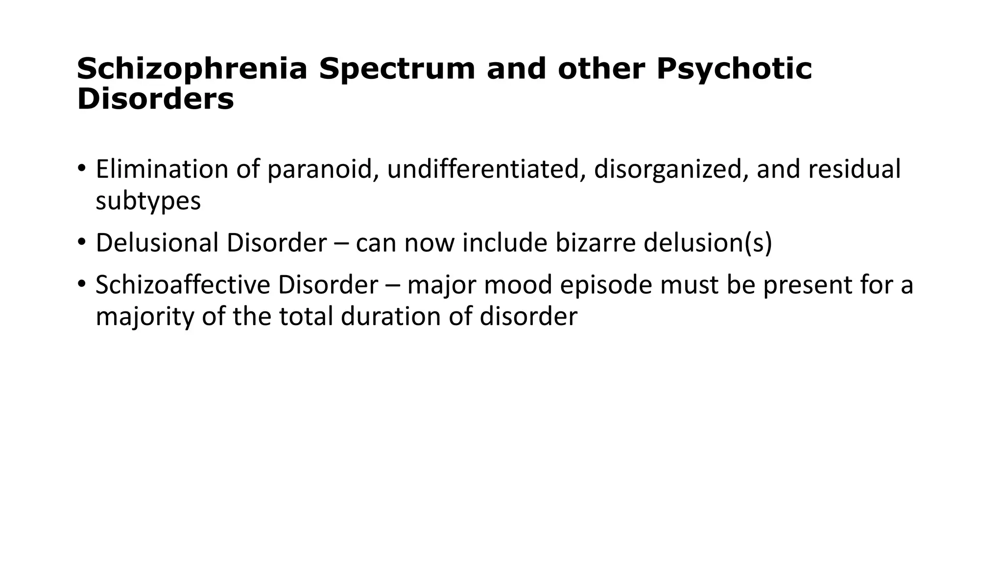 Schizophrenia Spectrum and other Psychotic
Disorders
• Elimination of paranoid, undifferentiated, disorganized, and residual
subtypes
• Delusional Disorder – can now include bizarre delusion(s)
• Schizoaffective Disorder – major mood episode must be present for a
majority of the total duration of disorder
 