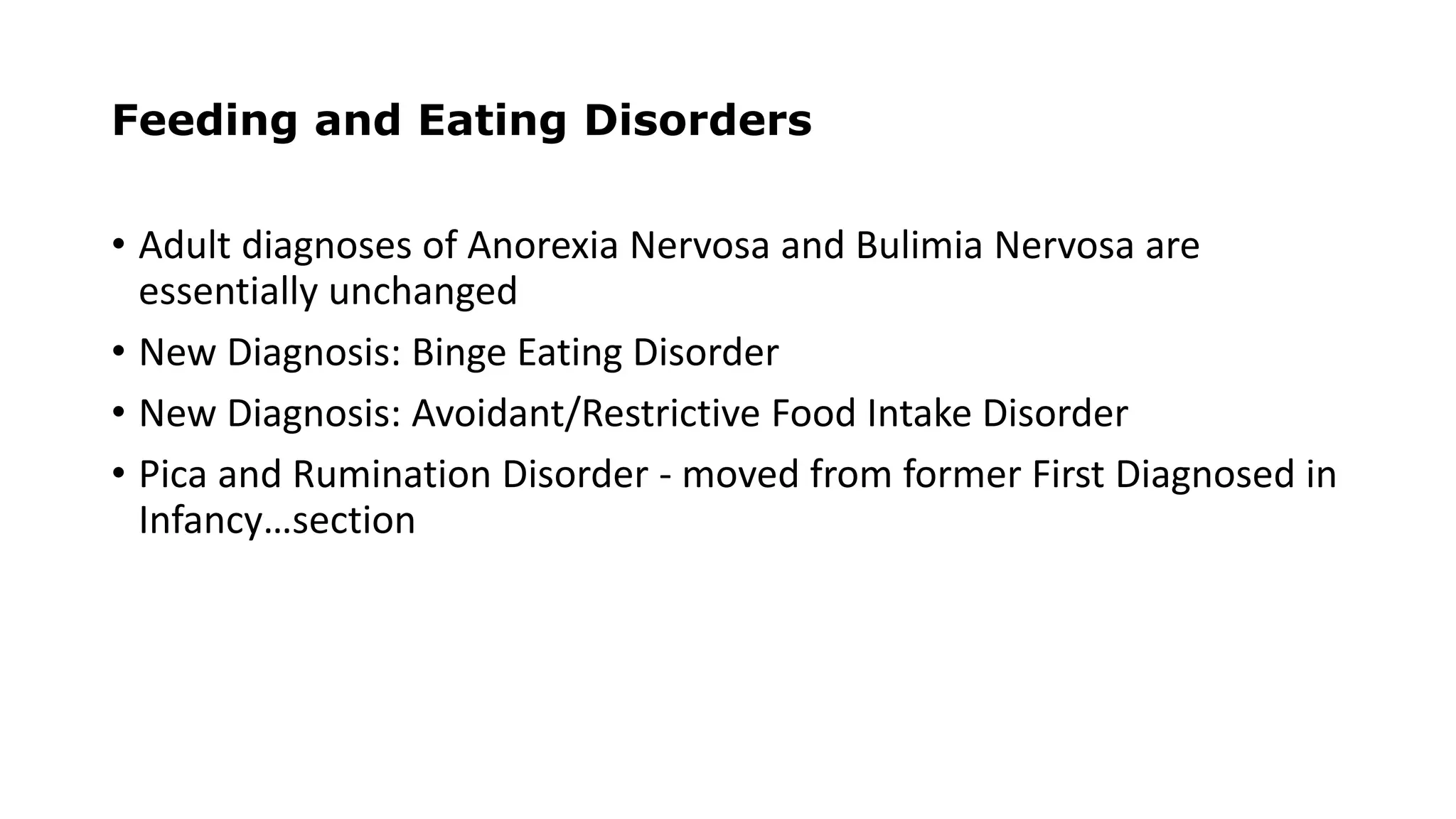Feeding and Eating Disorders
• Adult diagnoses of Anorexia Nervosa and Bulimia Nervosa are
essentially unchanged
• New Diagnosis: Binge Eating Disorder
• New Diagnosis: Avoidant/Restrictive Food Intake Disorder
• Pica and Rumination Disorder - moved from former First Diagnosed in
Infancy…section
 