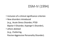 DSM-IV (1994)
• Inclusion of a clinical significance criterion
• New disorders introduced
(e.g., Acute Stress Disorder, PTSD
Bipolar II Disorder, Asperger’s Disorder),
• others deleted
(e.g., Cluttering,
Passive-Aggressive Personality Disorder).
 