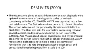 DSM IV-TR (2000)
• The text sections giving an extra information on each diagnosis were
updated as were some of the diagnostic codes to maintain
consistency with the ICD. The DSM –IV-TR was organized into a five
part axial system. The first axis was incorporated to clinical disorders.
The second axis covered the personality disorders and intellectual
disabilities. The third axis asks for information concerning relevant
general medical conditions from which the person is currently
suffering. Axis IV asks about special psychosocial and environmental
problems the person is suffering such as school and housing. Axis V
requires the diagnosticians to make a global assessment of
functioning that is to rate the persons psychological, social and
occupational functioning overall on a scale 1 to 100.
 
