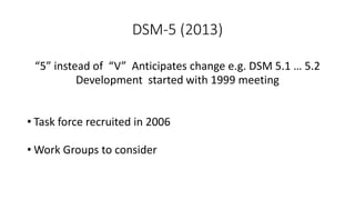 DSM-5 (2013)
“5” instead of “V” Anticipates change e.g. DSM 5.1 … 5.2
Development started with 1999 meeting
• Task force recruited in 2006
• Work Groups to consider
 