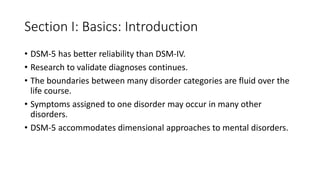 Section I: Basics: Introduction
• DSM-5 has better reliability than DSM-IV.
• Research to validate diagnoses continues.
• The boundaries between many disorder categories are fluid over the
life course.
• Symptoms assigned to one disorder may occur in many other
disorders.
• DSM-5 accommodates dimensional approaches to mental disorders.
 
