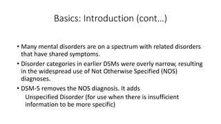 Basics: Introduction (cont…)
• Many mental disorders are on a spectrum with related disorders
that have shared symptoms.
• Disorder categories in earlier DSMs were overly narrow, resulting
in the widespread use of Not Otherwise Specified (NOS)
diagnoses.
• DSM-5 removes the NOS diagnosis. It adds
Unspecified Disorder (for use when there is insufficient
information to be more specific)
 