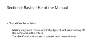 Section I: Basics: Use of the Manual
• Clinical Case Formulation
• Making diagnoses requires clinical judgment, not just checking off
the symptoms in the criteria.
• The client’s cultural and social context must be considered.
 