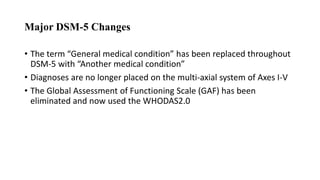 Major DSM-5 Changes
• The term “General medical condition” has been replaced throughout
DSM-5 with “Another medical condition”
• Diagnoses are no longer placed on the multi-axial system of Axes I-V
• The Global Assessment of Functioning Scale (GAF) has been
eliminated and now used the WHODAS2.0
 