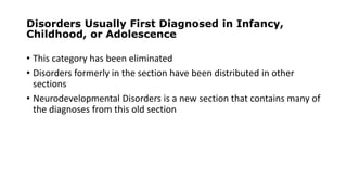 Disorders Usually First Diagnosed in Infancy,
Childhood, or Adolescence
• This category has been eliminated
• Disorders formerly in the section have been distributed in other
sections
• Neurodevelopmental Disorders is a new section that contains many of
the diagnoses from this old section
 