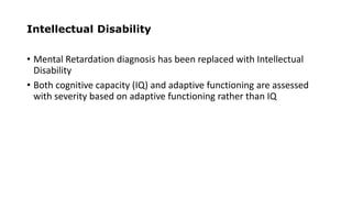 Intellectual Disability
• Mental Retardation diagnosis has been replaced with Intellectual
Disability
• Both cognitive capacity (IQ) and adaptive functioning are assessed
with severity based on adaptive functioning rather than IQ
 