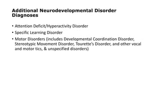 Additional Neurodevelopmental Disorder
Diagnoses
• Attention Deficit/Hyperactivity Disorder
• Specific Learning Disorder
• Motor Disorders (includes Developmental Coordination Disorder,
Stereotypic Movement Disorder, Tourette’s Disorder, and other vocal
and motor tics, & unspecified disorders)
 