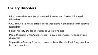 Anxiety Disorders
• PTSD moved to new section called Trauma and Stressor Related
Disorders
• OCD moved to new section called Obsessive-Compulsive and Related
Disorders
• Social Anxiety Disorder (replaces Social Phobia)
• Panic Disorder with Agoraphobia – now 2 diagnoses, no longer one
diagnosis
• Separation Anxiety Disorder – moved from the old First Diagnosed in
Infancy…section
 