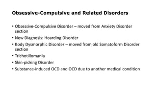 Obsessive-Compulsive and Related Disorders
• Obsessive-Compulsive Disorder – moved from Anxiety Disorder
section
• New Diagnosis: Hoarding Disorder
• Body Dysmorphic Disorder – moved from old Somatoform Disorder
section
• Trichotillomania
• Skin-picking Disorder
• Substance-induced OCD and OCD due to another medical condition
 