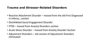 Trauma and Stressor-Related Disorders
• Reactive Attachment Disorder – moved from the old First Diagnosed
in Infancy…section
• Disinhibited Social Engagement Disorder
• PTSD – moved from Anxiety Disorders section
• Acute Stress Disorder – moved from Anxiety Disorder Section
• Adjustment Disorders – old section of Adjustment Disorders
eliminated
 