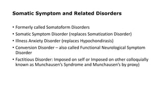 Somatic Symptom and Related Disorders
• Formerly called Somatoform Disorders
• Somatic Symptom Disorder (replaces Somatization Disorder)
• Illness Anxiety Disorder (replaces Hypochondirasis)
• Conversion Disorder – also called Functional Neurological Symptom
Disorder
• Factitious Disorder: Imposed on self or Imposed on other colloquially
known as Munchausen’s Syndrome and Munchausen’s by proxy)
 
