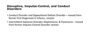 Disruptive, Impulse-Control, and Conduct
Disorders
• Conduct Disorder and Oppositional Defiant Disorder – moved from
former First Diagnosed in Infancy…section
• Intermittent Explosive Disorder, Kleptomania, & Pyromania – moved
from former Impulse-Control Disorder section
 
