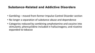 Substance-Related and Addictive Disorders
• Gambling – moved from former Impulse-Control Disorder section
• No longer a separation of substance abuse and dependence
• Categories reduced by combining amphetamine and cocaine into
stimulants; phencyclidine included in hallucinogens; and nicotine
expanded to tobacco
 