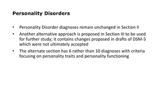 Personality Disorders
• Personality Disorder diagnoses remain unchanged in Section II
• Another alternative approach is proposed in Section III to be used
for further study; it contains changes proposed in drafts of DSM-5
which were not ultimately accepted
• The alternate section has 6 rather than 10 diagnoses with criteria
focusing on personality traits and personality functioning
 
