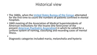 Historical view
• The 1840s, when the United States Bureau of the Census attempted
for the first time to count the numbers of patients confined in mental
hospitals.
• 1849 meeting of the Association of Medical Superintendents of
American Institutions for the Insane (the forerunner of the
present American Psychiatric Association) in which he called for a
uniform system of naming, classifying and recording cases of mental
illness.
•
Diagnostic categories included mania, melancholia and hysteria
 