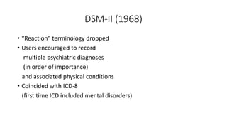 DSM-II (1968)
• “Reaction” terminology dropped
• Users encouraged to record
multiple psychiatric diagnoses
(in order of importance)
and associated physical conditions
• Coincided with ICD-8
(first time ICD included mental disorders)
 