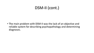 DSM-II (cont.)
• The main problem with DSM-II was the lack of an objective and
reliable system for describing psychopathology and determining
diagnoses.
 