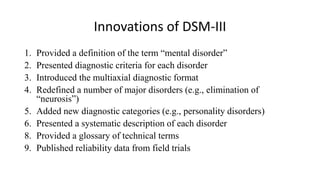 Innovations of DSM-III
1. Provided a definition of the term “mental disorder”
2. Presented diagnostic criteria for each disorder
3. Introduced the multiaxial diagnostic format
4. Redefined a number of major disorders (e.g., elimination of
“neurosis”)
5. Added new diagnostic categories (e.g., personality disorders)
6. Presented a systematic description of each disorder
8. Provided a glossary of technical terms
9. Published reliability data from field trials
 