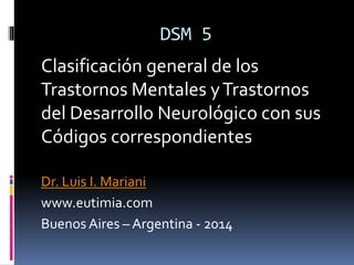 DSM 5
Clasificación general de los
Trastornos Mentales yTrastornos
del Desarrollo Neurológico con sus
Códigos correspondientes
Dr. Luis I. Mariani
www.eutimia.com
Buenos Aires – Argentina - 2014
 