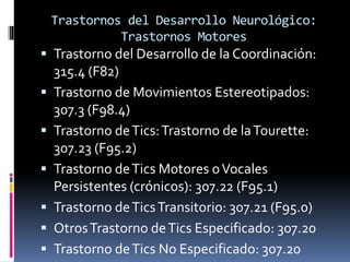 Trastornos del Desarrollo Neurológico:
Trastornos Motores
 Trastorno del Desarrollo de la Coordinación:
315.4 (F82)
 Trastorno de Movimientos Estereotipados:
307.3 (F98.4)
 Trastorno deTics:Trastorno de laTourette:
307.23 (F95.2)
 Trastorno deTics Motores oVocales
Persistentes (crónicos): 307.22 (F95.1)
 Trastorno deTicsTransitorio: 307.21 (F95.0)
 OtrosTrastorno deTics Especificado: 307.20
 Trastorno deTics No Especificado: 307.20
 