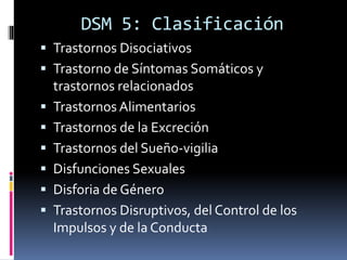 DSM 5: Clasificación
 Trastornos Disociativos
 Trastorno de Síntomas Somáticos y
trastornos relacionados
 Trastornos Alimentarios
 Trastornos de la Excreción
 Trastornos del Sueño-vigilia
 Disfunciones Sexuales
 Disforia de Género
 Trastornos Disruptivos, del Control de los
Impulsos y de la Conducta
 