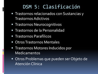 DSM 5: Clasificación
 Trastornos relacionados con Sustancias y
Trastornos Adictivos
 Trastornos Neurocognitivos
 Trastornos de la Personalidad
 Trastornos Parafílicos
 OtrosTrastornos Mentales
 Trastornos Motores Inducidos por
Medicamentos
 Otros Problemas que pueden ser Objeto de
Atención Clínica
 