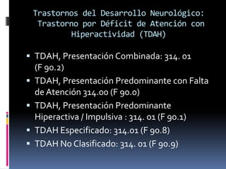 Trastornos del Desarrollo Neurológico:
Trastorno por Déficit de Atención con
Hiperactividad (TDAH)
 TDAH, Presentación Combinada: 314. 01
(F 90.2)
 TDAH, Presentación Predominante con Falta
de Atención 314.00 (F 90.0)
 TDAH, Presentación Predominante
Hiperactiva / Impulsiva : 314. 01 (F 90.1)
 TDAH Especificado: 314.01 (F 90.8)
 TDAH No Clasificado: 314. 01 (F 90.9)
 