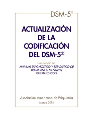 DSM-5®
ACTUALIZACIÓN
DE LA
CODIFICACIÓN
DEL DSM-5®
Suplemento del
MANUAL DIAGNÓSTICO Y ESTADÍSTICO DE
TRASTORNOS MENTALES,
QUINTA EDICIÓN
Asociación Americana de Psiquiatría
Marzo 2014
 