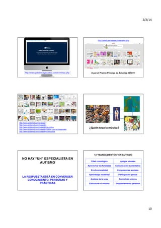 2/2/14	
  

http://catedu.es/arasaac/materiales.php

http://www.policlinicagipuzkoa.com/e-mintza.php

http://www.pinterest.com/arasaac
http://www.pinterest.com/maiaio64
http://www.pinterest.com/maiaio64/e-mintza
http://www.pinterest.com/maiaio64/tablet-y-pc-en-la-escuela
http://www.pinterest.com/maiaio64/hezkuntza

A por el Premio Príncipe de Asturias 2014!!!!

¿Quién toca la música?

12 “MANDAMIENTOS” EN AUTISMO

NO HAY “UN” ESPECIALISTA EN
AUTISMO

Apoyos visuales

Aprovechar las fortalezas

Comunicación aumentativa

Eco-funcionalidad

LA RESPUESTA ESTÁ EN CONVERGER
CONOCIMIENTO, PERSONAS Y
PRÁCTICAS

Edad cronológica

Competencias sociales

Aprendizaje incidental

Participación parcial

Análisis de la tarea

Control del entorno

Estructurar el entorno

Empoderamiento personal

10	
  

 