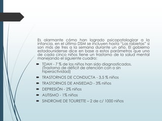 Es alarmante cómo han logrado psicopatologizar a la
infancia, en el último DSM se incluyen hasta “Las rabietas” si
son más de tres a la semana durante un año. El gobierno
estadounidense dice en base a estos parámetros que uno
de cada cinco niños tiene un trastorno de la salud mental
manejando el siguiente cuadro:
 TDAH - 7 % de los niños han sido diagnosticados.
(Trastorno de déficit de atención con o sin
hiperactividad)
 TRASTORNOS DE CONDUCTA - 3,5 % niños
 TRASTORNOS DE ANSIEDAD - 3% niños
 DEPRESIÓN - 2% niños
 AUTISMO - 1% niños
 SINDROME DE TOURETTE – 2 de c/ 1000 niños
 