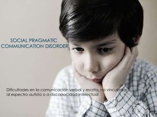 SOCIAL PRAGMATIC
COMMUNICATION DISORDER
Dificultades en la comunicación verbal y escrita, no vinculadas
al espectro autista o a discapacidad intelectual
 