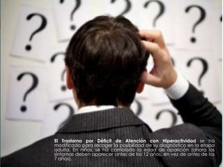 El Trastorno por Déficit de Atención con Hiperactividad se ha
modificado para recoger la posibilidad de su diagnóstico en la etapa
adulta. En niños, se ha cambiado la edad de aparición (ahora los
síntomas deben aparecer antes de los 12 años, en vez de antes de los
7 años).
 