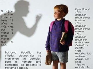 Trastorno Pedófilo: Los
criterios diagnósticos se
mantienen sin cambios,
pero el nombre será
cambiado de pedofilia a
trastorno pedófilo.
El sujeto
con este
trastorno
tiene 16
años o
más y es
por lo
menos 5
años
mayor
que el
niño.
Especificar si:
- Con
atracción
sexual por los
hombres.
- Con
atracción
sexual por las
mujeres.
- Con
atracción
sexual por
ambos sexos.
-Se limita al
incesto.
° Tipo
exclusivo. Solo
se sienten
atraídos por
niños.
° Tipo no
exclusivo. Se
 