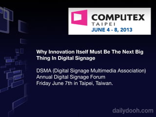 1
Why Innovation Itself Must Be The Next Big
Thing In Digital Signage
DSMA (Digital Signage Multimedia Association)
Annual Digital Signage Forum
Friday June 7th in Taipei, Taiwan.
 