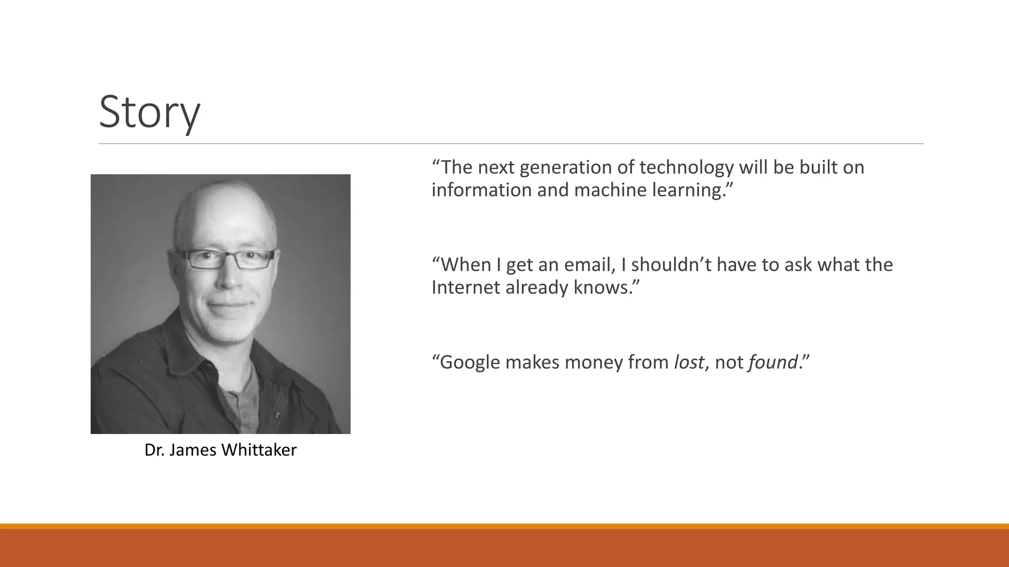 Story 
“The next generation of technology will be built on 
information and machine learning.” 
“When I get an email, I shouldn’t have to ask what the 
Internet already knows.” 
“Google makes money from lost, not found.” 
Dr. James Whittaker 
 