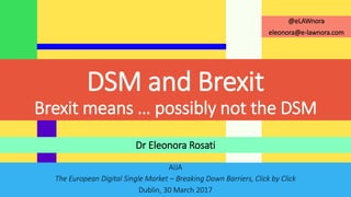 AIJA
The European Digital Single Market – Breaking Down Barriers, Click by Click
Dublin, 30 March 2017
Dr Eleonora Rosati
@eLAWnora
eleonora@e-lawnora.com
DSM and Brexit
Brexit means … possibly not the DSM
 