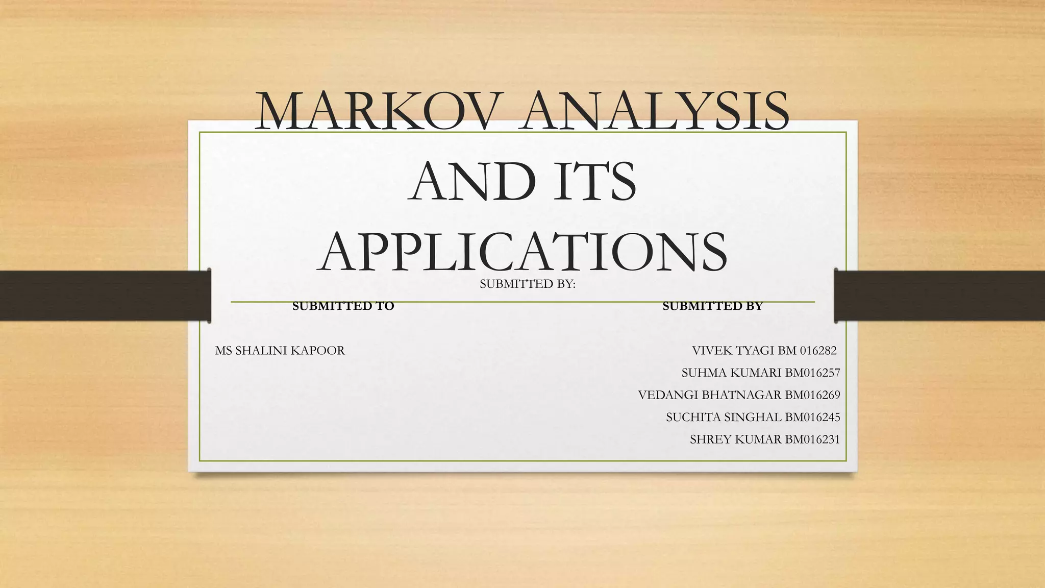 MARKOV ANALYSIS
AND ITS
APPLICATIONSSUBMITTED BY:
SUBMITTED TO SUBMITTED BY
MS SHALINI KAPOOR VIVEK TYAGI BM 016282
SUHMA KUMARI BM016257
VEDANGI BHATNAGAR BM016269
SUCHITA SINGHAL BM016245
SHREY KUMAR BM016231
 