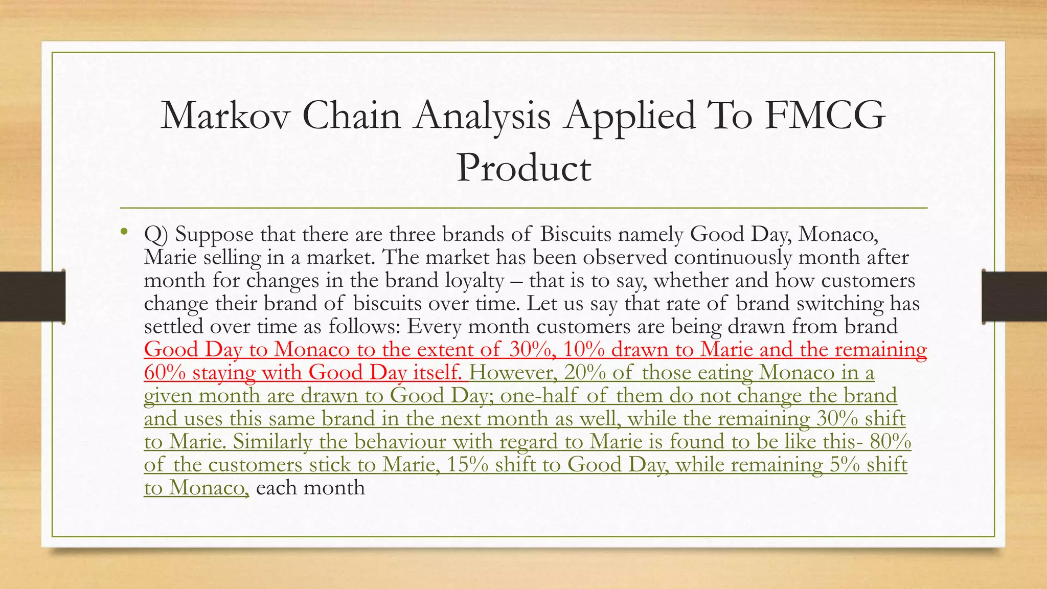 Markov Chain Analysis Applied To FMCG
Product
• Q) Suppose that there are three brands of Biscuits namely Good Day, Monaco,
Marie selling in a market. The market has been observed continuously month after
month for changes in the brand loyalty – that is to say, whether and how customers
change their brand of biscuits over time. Let us say that rate of brand switching has
settled over time as follows: Every month customers are being drawn from brand
Good Day to Monaco to the extent of 30%, 10% drawn to Marie and the remaining
60% staying with Good Day itself. However, 20% of those eating Monaco in a
given month are drawn to Good Day; one-half of them do not change the brand
and uses this same brand in the next month as well, while the remaining 30% shift
to Marie. Similarly the behaviour with regard to Marie is found to be like this- 80%
of the customers stick to Marie, 15% shift to Good Day, while remaining 5% shift
to Monaco, each month
 