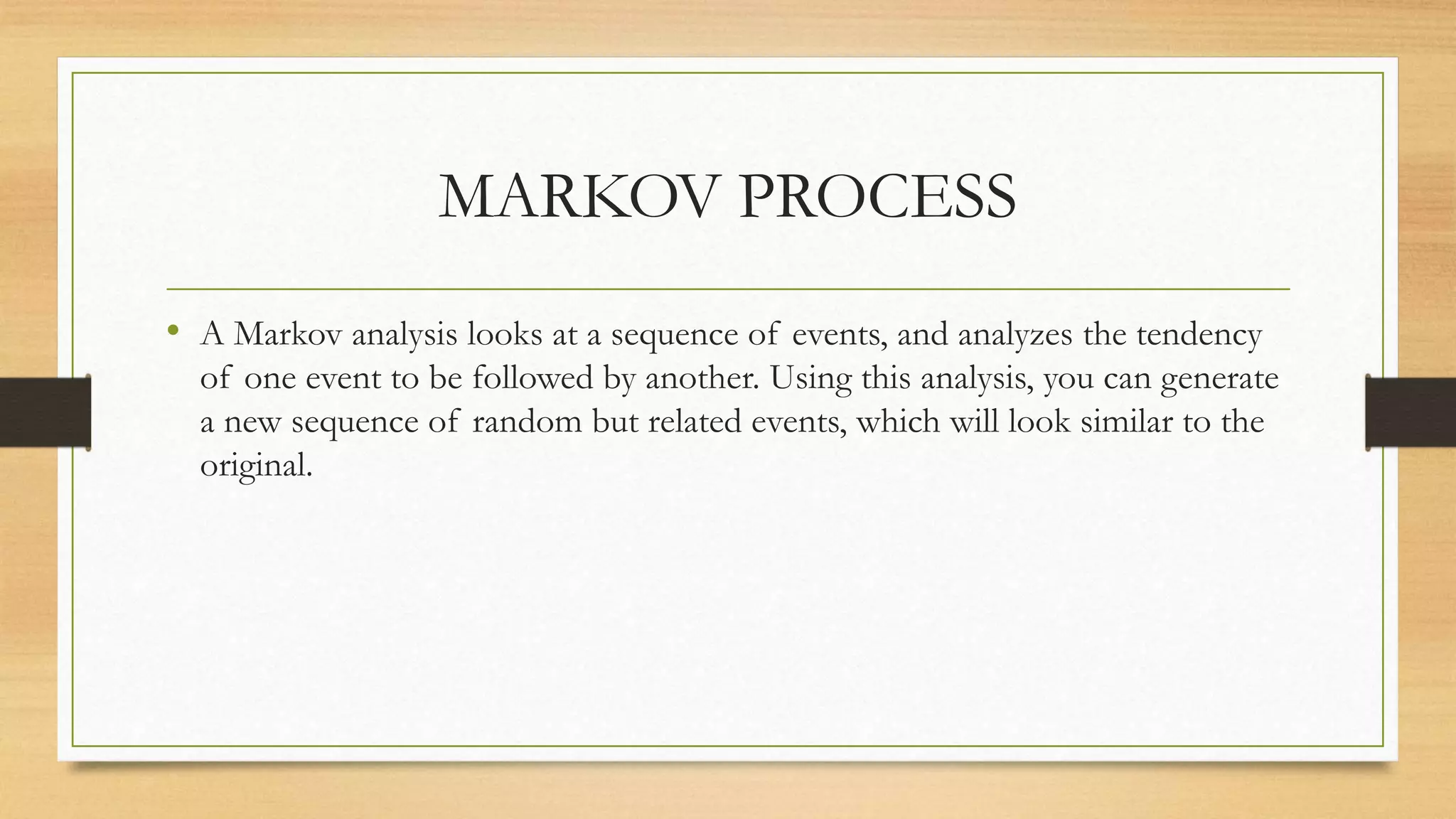 MARKOV PROCESS
• A Markov analysis looks at a sequence of events, and analyzes the tendency
of one event to be followed by another. Using this analysis, you can generate
a new sequence of random but related events, which will look similar to the
original.
 