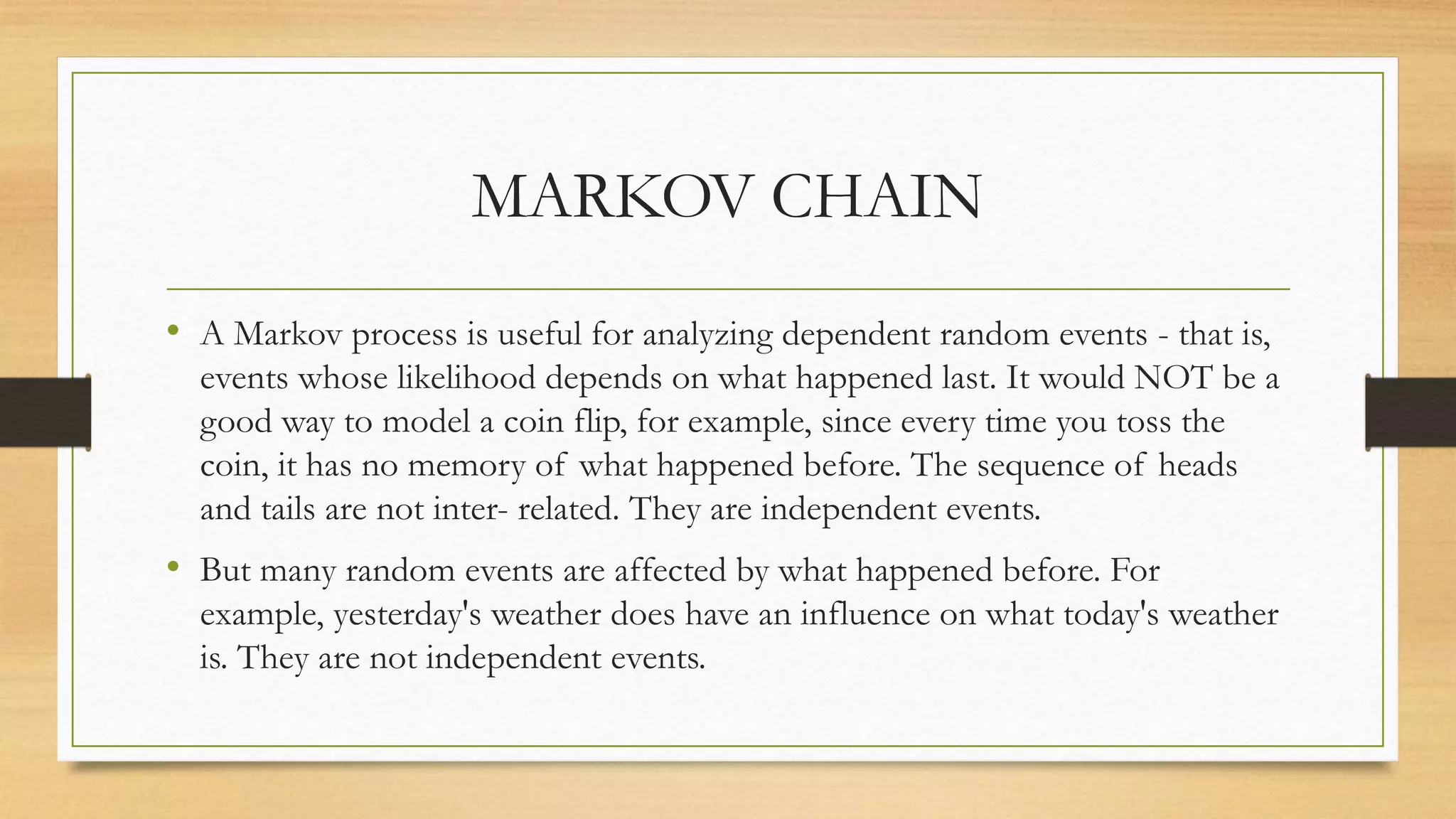 MARKOV CHAIN
• A Markov process is useful for analyzing dependent random events - that is,
events whose likelihood depends on what happened last. It would NOT be a
good way to model a coin flip, for example, since every time you toss the
coin, it has no memory of what happened before. The sequence of heads
and tails are not inter- related. They are independent events.
• But many random events are affected by what happened before. For
example, yesterday's weather does have an influence on what today's weather
is. They are not independent events.
 