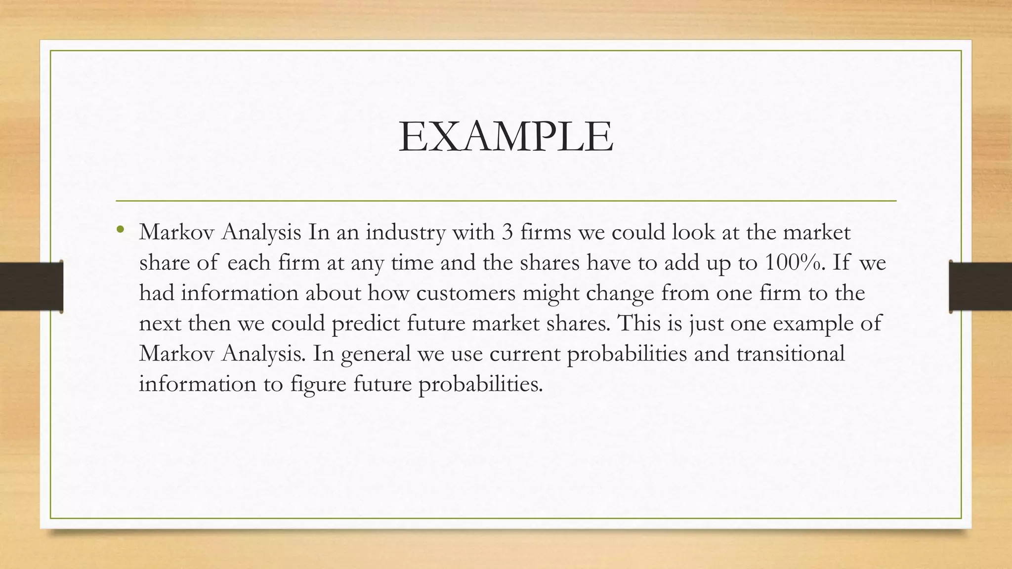 EXAMPLE
• Markov Analysis In an industry with 3 firms we could look at the market
share of each firm at any time and the shares have to add up to 100%. If we
had information about how customers might change from one firm to the
next then we could predict future market shares. This is just one example of
Markov Analysis. In general we use current probabilities and transitional
information to figure future probabilities.
 