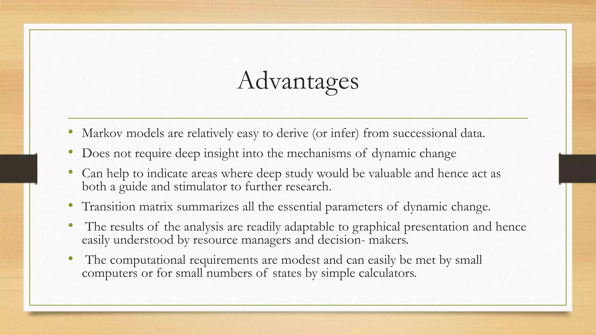 Advantages
• Markov models are relatively easy to derive (or infer) from successional data.
• Does not require deep insight into the mechanisms of dynamic change
• Can help to indicate areas where deep study would be valuable and hence act as
both a guide and stimulator to further research.
• Transition matrix summarizes all the essential parameters of dynamic change.
• The results of the analysis are readily adaptable to graphical presentation and hence
easily understood by resource managers and decision- makers.
• The computational requirements are modest and can easily be met by small
computers or for small numbers of states by simple calculators.
 