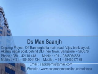 Ds Max Saanjh
Ongoing Project, Off Bannerghatta main road, Vijay bank layout,
Akshay nagar post, behind DLF new town, Bangalore – 560076
Phone : 080 – 42110 448 Mobile : +91 – 9845064533
Mobile : + 91 – 9845044734 Mobile : + 91 – 9845017139
Email : capitalsms@gmail.com
Website : www.cosmohomesonline.com/dsmax
 