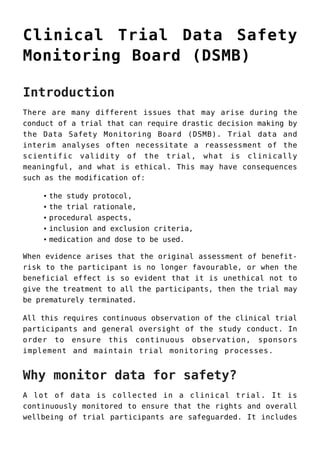 Clinical Trial Data Safety
Monitoring Board (DSMB)
Introduction
There are many different issues that may arise during the
conduct of a trial that can require drastic decision making by
the Data Safety Monitoring Board (DSMB). Trial data and
interim analyses often necessitate a reassessment of the
scientific validity of the trial, what is clinically
meaningful, and what is ethical. This may have consequences
such as the modification of:
the study protocol,
the trial rationale,
procedural aspects,
inclusion and exclusion criteria,
medication and dose to be used.
When evidence arises that the original assessment of benefit-
risk to the participant is no longer favourable, or when the
beneficial effect is so evident that it is unethical not to
give the treatment to all the participants, then the trial may
be prematurely terminated.
All this requires continuous observation of the clinical trial
participants and general oversight of the study conduct. In
order to ensure this continuous observation, sponsors
implement and maintain trial monitoring processes.
Why monitor data for safety?
A lot of data is collected in a clinical trial. It is
continuously monitored to ensure that the rights and overall
wellbeing of trial participants are safeguarded. It includes
 