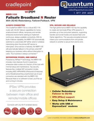 TECH NOLOGY




MBR1100
Failsafe Broadband N Router
With 3G/4G Redundancy, Failover/Failback, VPN

ALWAYS CONNECTED                                             VPN, SECURE AND RELIABLE
The CradlePoint MBR1100 is a robust 802.11N                  The high-performance MBR1100 has the capability
router with 3G/4G* failover capabilities for home,           to create and terminate IPSec VPN sessions. It
small and branch offices, temporary and remote               provides up to five concurrent sessions, supporting
enterprise environments seeking to implement                 transfer and tunnel modes and several Hash and
continuous, always-available connectivity. With its          Cipher algorithms. This securely encrypted protocol
built-in failover capability, the MBR1100 automatically      means your communications from one private
switches to a secondary ISP (either wired or wireless)       network to another is secure from end-to-end.
networking when the primary ISP service is
interrupted. Once service is restored, the MBR1100
will automatically failback to the primary wired ISP
keeping your business online without interruption to
users. Your business is always connected.**

ENTERPRISE POWER, SMB SIMPLE
Powered by WiPipe™ technology, the MBR1100
includes many features found in expensive,
enterprise-class routers at a fraction of the cost with
minimal setup and maintenance. Top security
features like; multiple WiFi encryption modes
including WEP, WPA/WPA2 (Personal & Enterprise)
and a firewall preventing unauthorized use of your
connection are standard with the MBR1100.
Because there is no software to load, you’ll be up
and running in minutes.


  IPSec VPN provides
   a secure connection                                       • Cellular Redundancy
between main office and                                        Failover to 3G/4G
                                                             • VPN (IPSec) support
 remote/mobile offices
                                                             • Easy Setup & Maintenance
  Connects with any Wi-Fi–enabled device:
                                                             • Works with USB or
                                                               ExpressCard™ modems




                                                          Latest compatibility information available at www.cradlepoint.com
 