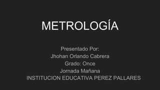 METROLOGÍA
Presentado Por:
Jhohan Orlando Cabrera
Grado: Once
Jornada Mañana
INSTITUCION EDUCATIVA PEREZ PALLARES
 